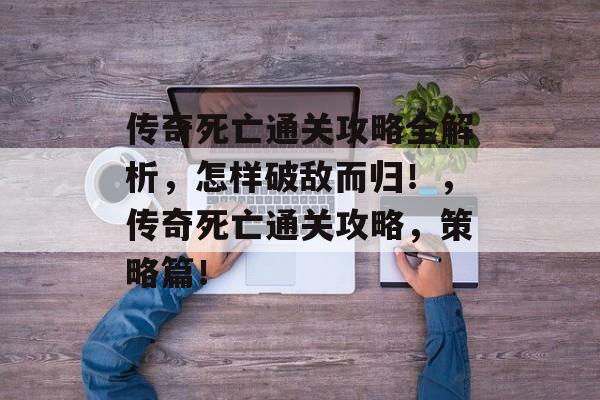 传奇死亡通关攻略全解析，怎样破敌而归！，传奇死亡通关攻略，策略篇！