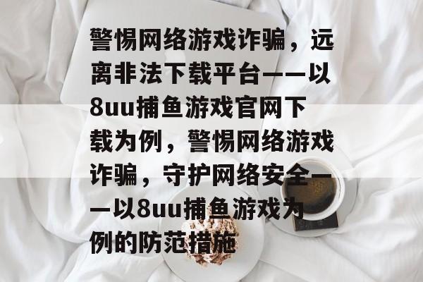 警惕网络游戏诈骗,远离非法下载平台——以8uu捕鱼游戏官网下载为例,警惕网络游戏诈骗,守护网络安全——以8uu捕鱼游戏为例的防范措施 警惕网络游戏诈骗,远离非法下载平台——以8uu捕鱼游戏官网下载为例,警惕网络游戏诈骗,守护网络安全——以8uu捕鱼游戏为例的防范措施