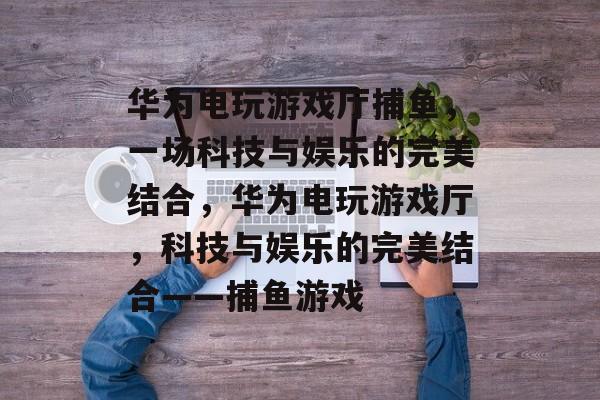 华为电玩游戏厅捕鱼,一场科技与娱乐的完美结合,华为电玩游戏厅,科技与娱乐的完美结合——捕鱼游戏 华为电玩游戏厅捕鱼,一场科技与娱乐的完美结合,华为电玩游戏厅,科技与娱乐的完美结合——捕鱼游戏