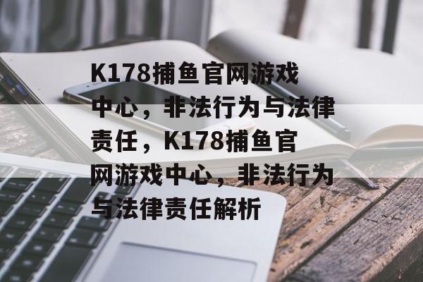 K178捕鱼官网游戏中心，非法行为与法律责任，K178捕鱼官网游戏中心，非法行为与法律责任解析