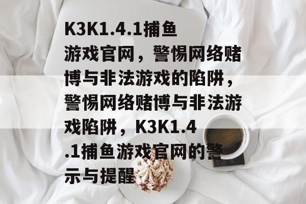 K3K1.4.1捕鱼游戏官网,警惕网络赌博与非法游戏的陷阱,警惕网络赌博与非法游戏陷阱,K3K1.4.1捕鱼游戏官网的警示与提醒 K3K1.4.1捕鱼游戏官网,警惕网络赌博与非法游戏的陷阱,警惕网络赌博与非法游戏陷阱,K3K1.4.1捕鱼游戏官网的警示与提醒