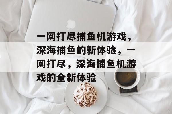 一网打尽捕鱼机游戏,深海捕鱼的新体验,一网打尽,深海捕鱼机游戏的全新体验 一网打尽捕鱼机游戏,深海捕鱼的新体验,一网打尽,深海捕鱼机游戏的全新体验