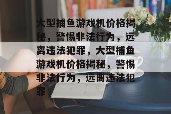 大型捕鱼游戏机价格揭秘,警惕非法行为,远离违法犯罪,大型捕鱼游戏机价格揭秘,警惕非法行为,远离违法犯罪 大型捕鱼游戏机价格揭秘,警惕非法行为,远离违法犯罪,大型捕鱼游戏机价格揭秘,警惕非法行为,远离违法犯罪