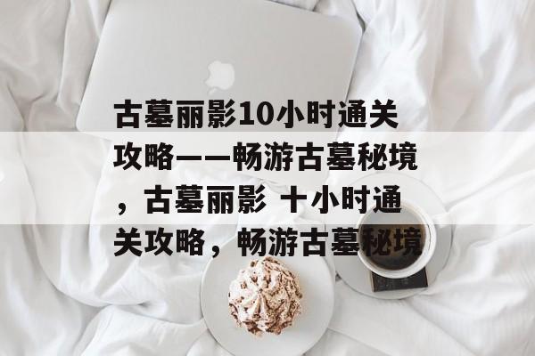 古墓丽影10小时通关攻略——畅游古墓秘境,古墓丽影 十小时通关攻略,畅游古墓秘境 古墓丽影10小时通关攻略——畅游古墓秘境,古墓丽影 十小时通关攻略,畅游古墓秘境