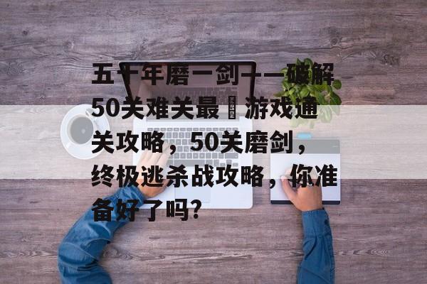 五十年磨一剑——破解50关难关最囧游戏通关攻略,50关磨剑,终极逃杀战攻略,你准备好了吗? 五十年磨一剑——破解50关难关最囧游戏通关攻略,50关磨剑,终极逃杀战攻略,你准备好了吗?