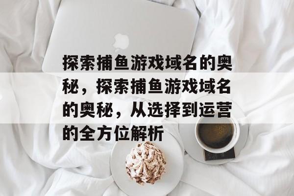 探索捕鱼游戏域名的奥秘,探索捕鱼游戏域名的奥秘,从选择到运营的全方位解析 探索捕鱼游戏域名的奥秘,探索捕鱼游戏域名的奥秘,从选择到运营的全方位解析