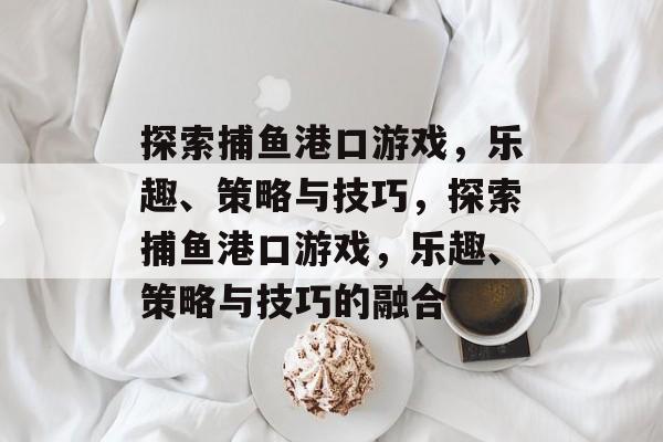 探索捕鱼港口游戏,乐趣、策略与技巧,探索捕鱼港口游戏,乐趣、策略与技巧的融合 探索捕鱼港口游戏,乐趣、策略与技巧,探索捕鱼港口游戏,乐趣、策略与技巧的融合