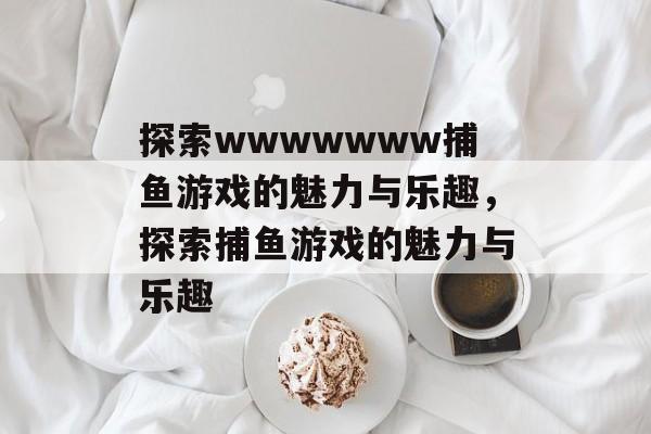 探索wwwwwww捕鱼游戏的魅力与乐趣,探索捕鱼游戏的魅力与乐趣 探索wwwwwww捕鱼游戏的魅力与乐趣,探索捕鱼游戏的魅力与乐趣