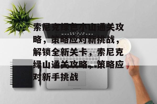 索尼克绿色小山通关攻略,策略应对新挑战,解锁全新关卡,索尼克绿山通关攻略,策略应对新手挑战 索尼克绿色小山通关攻略,策略应对新挑战,解锁全新关卡,索尼克绿山通关攻略,策略应对新手挑战