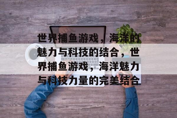 世界捕鱼游戏,海洋的魅力与科技的结合,世界捕鱼游戏,海洋魅力与科技力量的完美结合 世界捕鱼游戏,海洋的魅力与科技的结合,世界捕鱼游戏,海洋魅力与科技力量的完美结合