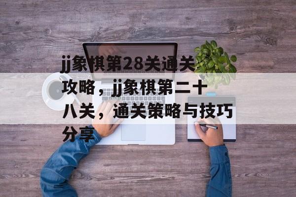 jj象棋第28关通关攻略，jj象棋第二十八关，通关策略与技巧分享