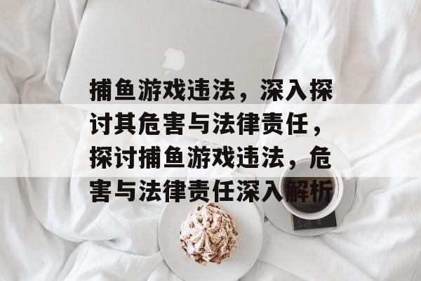 捕鱼游戏违法，深入探讨其危害与法律责任，探讨捕鱼游戏违法，危害与法律责任深入解析