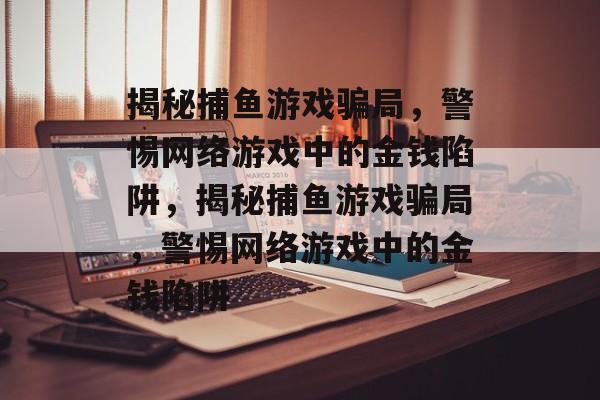 揭秘捕鱼游戏骗局，警惕网络游戏中的金钱陷阱，揭秘捕鱼游戏骗局，警惕网络游戏中的金钱陷阱