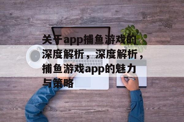 关于app捕鱼游戏的深度解析，深度解析，捕鱼游戏app的魅力与策略