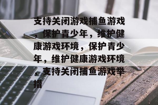 支持关闭游戏捕鱼游戏，保护青少年，维护健康游戏环境，保护青少年，维护健康游戏环境，支持关闭捕鱼游戏举措