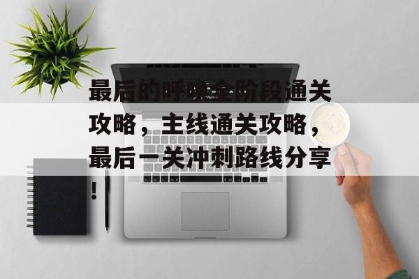 最后的呼唤全阶段通关攻略，主线通关攻略，最后一关冲刺路线分享！