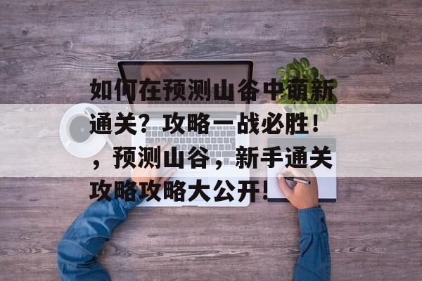 如何在预测山谷中萌新通关?攻略一战必胜!,预测山谷,新手通关攻略攻略大公开! 如何在预测山谷中萌新通关?攻略一战必胜!,预测山谷,新手通关攻略攻略大公开!