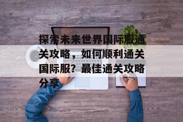 探索未来世界国际服通关攻略,如何顺利通关国际服?最佳通关攻略分享 探索未来世界国际服通关攻略,如何顺利通关国际服?最佳通关攻略分享