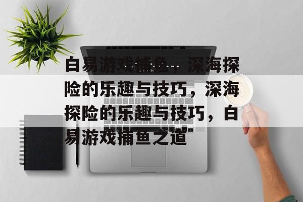 白易游戏捕鱼,深海探险的乐趣与技巧,深海探险的乐趣与技巧,白易游戏捕鱼之道 白易游戏捕鱼,深海探险的乐趣与技巧,深海探险的乐趣与技巧,白易游戏捕鱼之道
