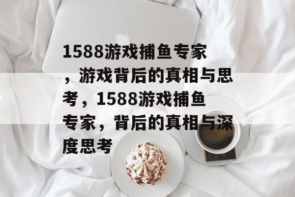 1588游戏捕鱼专家,游戏背后的真相与思考,1588游戏捕鱼专家,背后的真相与深度思考 1588游戏捕鱼专家,游戏背后的真相与思考,1588游戏捕鱼专家,背后的真相与深度思考