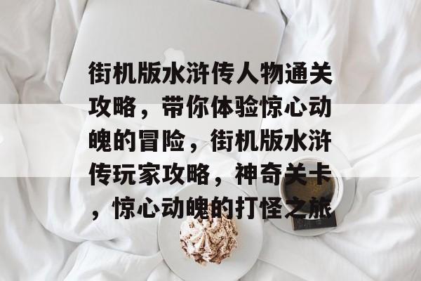 街机版水浒传人物通关攻略,带你体验惊心动魄的冒险,街机版水浒传玩家攻略,神奇关卡,惊心动魄的打怪之旅 街机版水浒传人物通关攻略,带你体验惊心动魄的冒险,街机版水浒传玩家攻略,神奇关卡,惊心动魄的打怪之旅