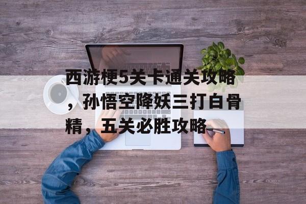 西游梗5关卡通关攻略，孙悟空降妖三打白骨精，五关必胜攻略