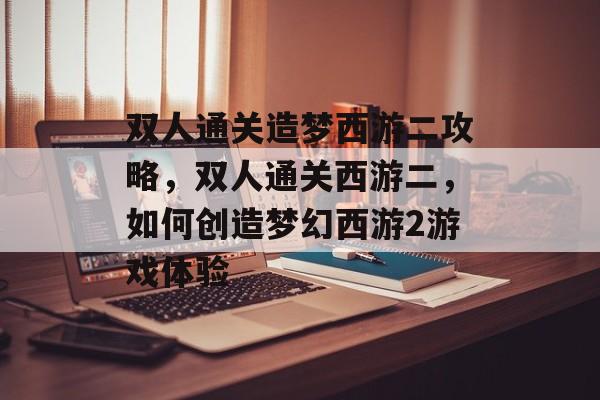 双人通关造梦西游二攻略,双人通关西游二,如何创造梦幻西游2游戏体验 双人通关造梦西游二攻略,双人通关西游二,如何创造梦幻西游2游戏体验
