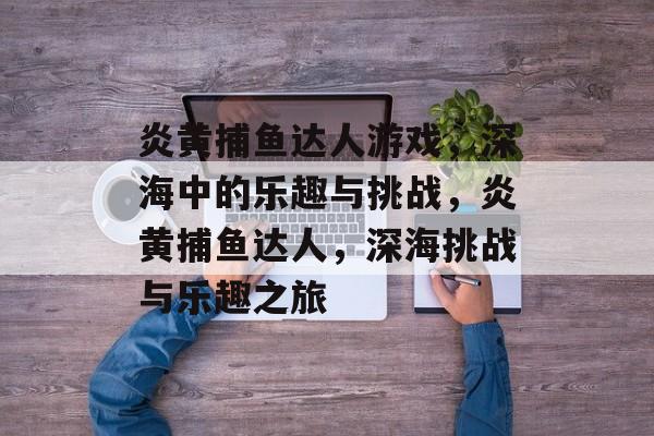 炎黄捕鱼达人游戏,深海中的乐趣与挑战,炎黄捕鱼达人,深海挑战与乐趣之旅 炎黄捕鱼达人游戏,深海中的乐趣与挑战,炎黄捕鱼达人,深海挑战与乐趣之旅