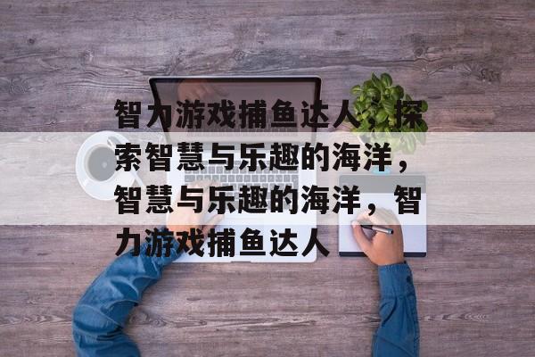 智力游戏捕鱼达人，探索智慧与乐趣的海洋，智慧与乐趣的海洋，智力游戏捕鱼达人