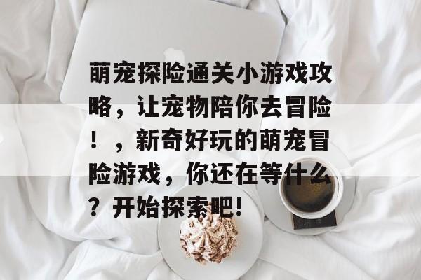 萌宠探险通关小游戏攻略，让宠物陪你去冒险！，新奇好玩的萌宠冒险游戏，你还在等什么？开始探索吧!