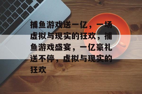 捕鱼游戏送一亿,一场虚拟与现实的狂欢,捕鱼游戏盛宴,一亿豪礼送不停,虚拟与现实的狂欢 捕鱼游戏送一亿,一场虚拟与现实的狂欢,捕鱼游戏盛宴,一亿豪礼送不停,虚拟与现实的狂欢