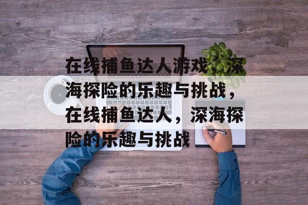 在线捕鱼达人游戏,深海探险的乐趣与挑战,在线捕鱼达人,深海探险的乐趣与挑战 在线捕鱼达人游戏,深海探险的乐趣与挑战,在线捕鱼达人,深海探险的乐趣与挑战