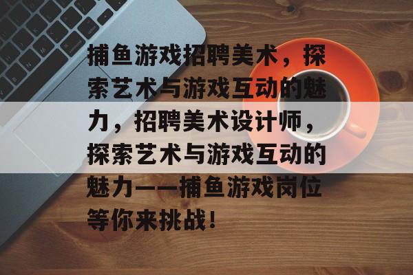 捕鱼游戏招聘美术,探索艺术与游戏互动的魅力,招聘美术设计师,探索艺术与游戏互动的魅力——捕鱼游戏岗位等你来挑战! 捕鱼游戏招聘美术,探索艺术与游戏互动的魅力,招聘美术设计师,探索艺术与游戏互动的魅力——捕鱼游戏岗位等你来挑战!