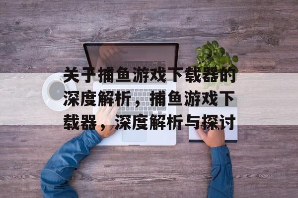 关于捕鱼游戏下载器的深度解析,捕鱼游戏下载器,深度解析与探讨 关于捕鱼游戏下载器的深度解析,捕鱼游戏下载器,深度解析与探讨