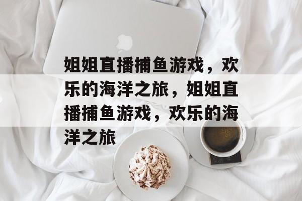 姐姐直播捕鱼游戏,欢乐的海洋之旅,姐姐直播捕鱼游戏,欢乐的海洋之旅 姐姐直播捕鱼游戏,欢乐的海洋之旅,姐姐直播捕鱼游戏,欢乐的海洋之旅