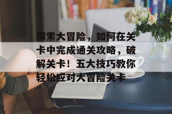 探索大冒险,如何在关卡中完成通关攻略,破解关卡!五大技巧教你轻松应对大冒险关卡 探索大冒险,如何在关卡中完成通关攻略,破解关卡!五大技巧教你轻松应对大冒险关卡