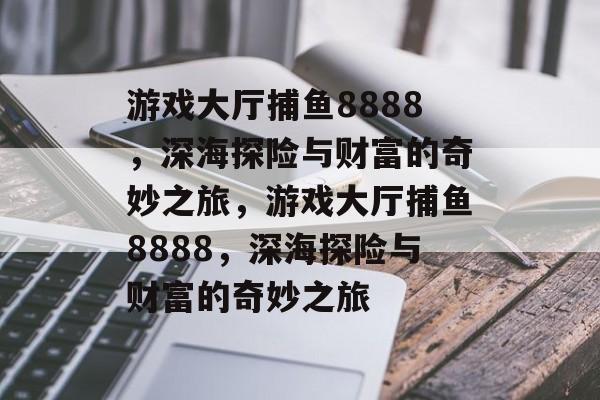游戏大厅捕鱼8888,深海探险与财富的奇妙之旅,游戏大厅捕鱼8888,深海探险与财富的奇妙之旅 游戏大厅捕鱼8888,深海探险与财富的奇妙之旅,游戏大厅捕鱼8888,深海探险与财富的奇妙之旅