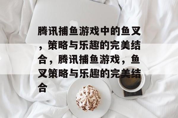 腾讯捕鱼游戏中的鱼叉，策略与乐趣的完美结合，腾讯捕鱼游戏，鱼叉策略与乐趣的完美结合