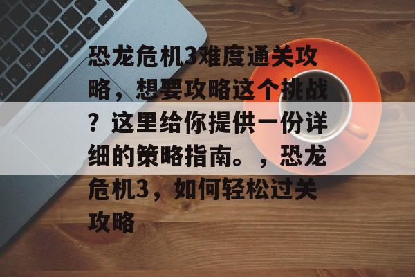 恐龙危机3难度通关攻略,想要攻略这个挑战?这里给你提供一份详细的策略指南。,恐龙危机3,如何轻松过关攻略 恐龙危机3难度通关攻略,想要攻略这个挑战?这里给你提供一份详细的策略指南。,恐龙危机3,如何轻松过关攻略