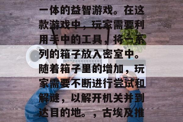 古埃及推箱子游戏是一款集趣味性和挑战性于一体的益智游戏。在这款游戏中,玩家需要利用手中的工具,将一系列的箱子放入密室中。随着箱子里的增加,玩家需要不断进行尝试和解谜,以解开机关并到达目的地。,古埃及推箱子游戏,趣味挑战、解密冒险 古埃及推箱子游戏是一款集趣味性和挑战性于一体的益智游戏。在这款游戏中,玩家需要利用手中的工具,将一系列的箱子放入密室中。随着箱子里的增加,玩家需要不断进行尝试和解谜,以解开机关并到达目的地。,古埃及推箱子游戏,趣味挑战、解密冒险