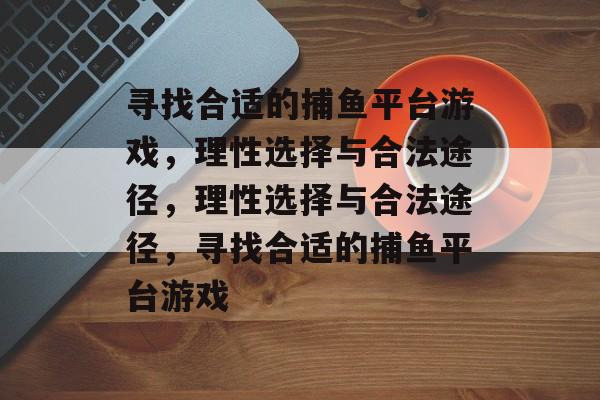 寻找合适的捕鱼平台游戏,理性选择与合法途径,理性选择与合法途径,寻找合适的捕鱼平台游戏 寻找合适的捕鱼平台游戏,理性选择与合法途径,理性选择与合法途径,寻找合适的捕鱼平台游戏
