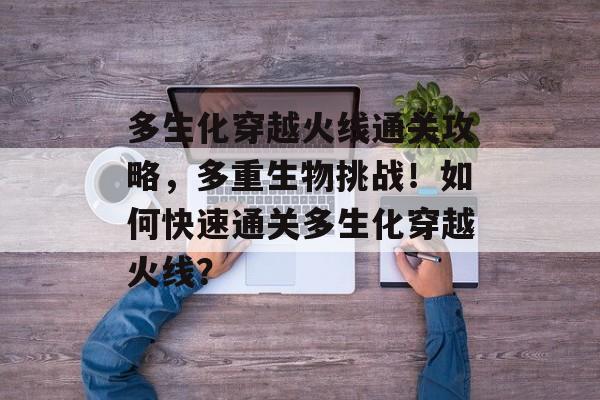 多生化穿越火线通关攻略，多重生物挑战！如何快速通关多生化穿越火线？