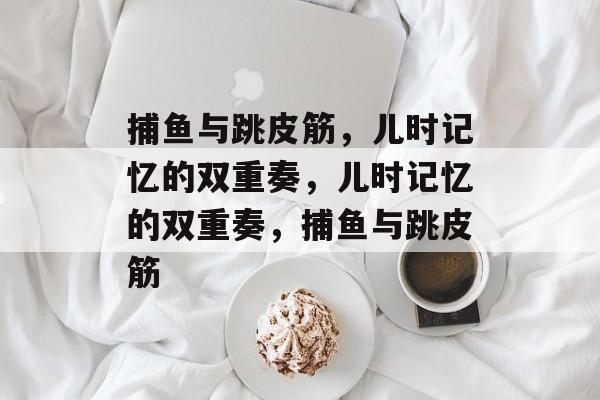 捕鱼与跳皮筋,儿时记忆的双重奏,儿时记忆的双重奏,捕鱼与跳皮筋 捕鱼与跳皮筋,儿时记忆的双重奏,儿时记忆的双重奏,捕鱼与跳皮筋