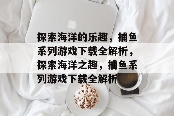 探索海洋的乐趣，捕鱼系列游戏下载全解析，探索海洋之趣，捕鱼系列游戏下载全解析