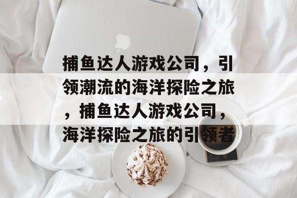 捕鱼达人游戏公司,引领潮流的海洋探险之旅,捕鱼达人游戏公司,海洋探险之旅的引领者 捕鱼达人游戏公司,引领潮流的海洋探险之旅,捕鱼达人游戏公司,海洋探险之旅的引领者