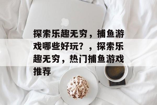 探索乐趣无穷,捕鱼游戏哪些好玩?,探索乐趣无穷,热门捕鱼游戏推荐 探索乐趣无穷,捕鱼游戏哪些好玩?,探索乐趣无穷,热门捕鱼游戏推荐