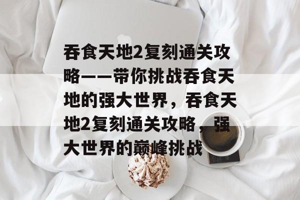 吞食天地2复刻通关攻略——带你挑战吞食天地的强大世界，吞食天地2复刻通关攻略，强大世界的巅峰挑战