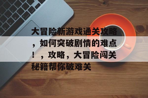 大冒险新游戏通关攻略,如何突破剧情的难点!,攻略,大冒险闯关秘籍帮你破难关 大冒险新游戏通关攻略,如何突破剧情的难点!,攻略,大冒险闯关秘籍帮你破难关