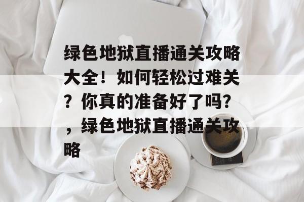 绿色地狱直播通关攻略大全!如何轻松过难关?你真的准备好了吗?,绿色地狱直播通关攻略 绿色地狱直播通关攻略大全!如何轻松过难关?你真的准备好了吗?,绿色地狱直播通关攻略