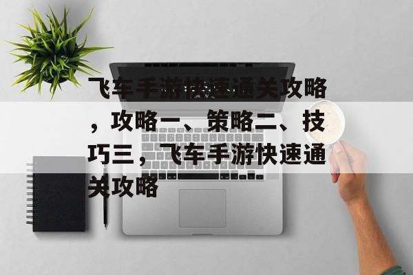 飞车手游快速通关攻略,攻略一、策略二、技巧三,飞车手游快速通关攻略 飞车手游快速通关攻略,攻略一、策略二、技巧三,飞车手游快速通关攻略